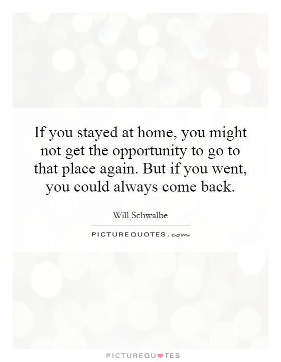 If you stayed at home, you might not get the opportunity to go to that place again. But if you went, you could always come back Picture Quote #1