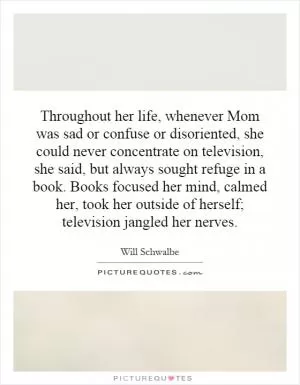 Throughout her life, whenever Mom was sad or confuse or disoriented, she could never concentrate on television, she said, but always sought refuge in a book. Books focused her mind, calmed her, took her outside of herself; television jangled her nerves Picture Quote #1