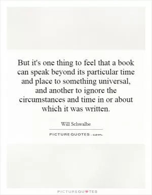 But it's one thing to feel that a book can speak beyond its particular time and place to something universal, and another to ignore the circumstances and time in or about which it was written Picture Quote #1