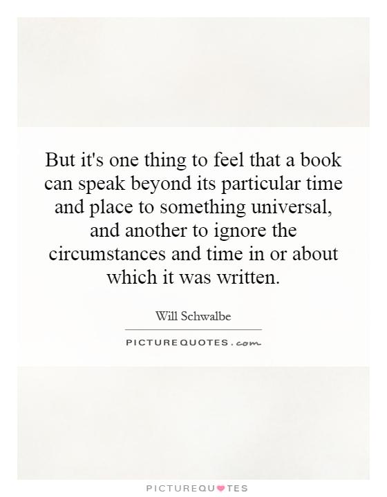 But it's one thing to feel that a book can speak beyond its particular time and place to something universal, and another to ignore the circumstances and time in or about which it was written Picture Quote #1