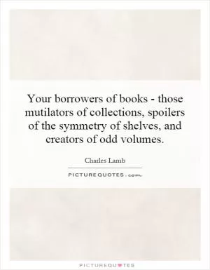 Your borrowers of books - those mutilators of collections, spoilers of the symmetry of shelves, and creators of odd volumes Picture Quote #1