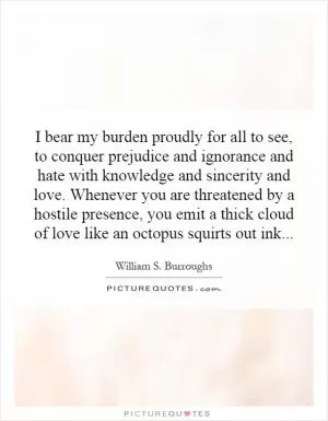 I bear my burden proudly for all to see, to conquer prejudice and ignorance and hate with knowledge and sincerity and love. Whenever you are threatened by a hostile presence, you emit a thick cloud of love like an octopus squirts out ink Picture Quote #1
