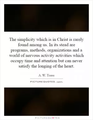 The simplicity which is in Christ is rarely found among us. In its stead are programs, methods, organizations and a world of nervous activity activities which occupy time and attention but can never satisfy the longing of the heart Picture Quote #1