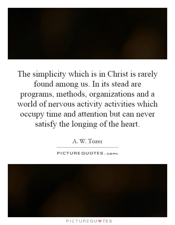 The simplicity which is in Christ is rarely found among us. In its stead are programs, methods, organizations and a world of nervous activity activities which occupy time and attention but can never satisfy the longing of the heart Picture Quote #1