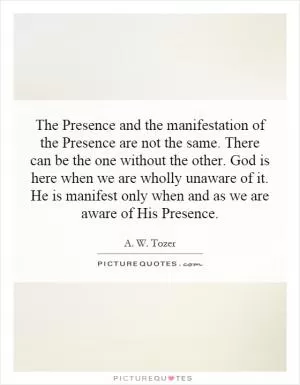 The Presence and the manifestation of the Presence are not the same. There can be the one without the other. God is here when we are wholly unaware of it. He is manifest only when and as we are aware of His Presence Picture Quote #1