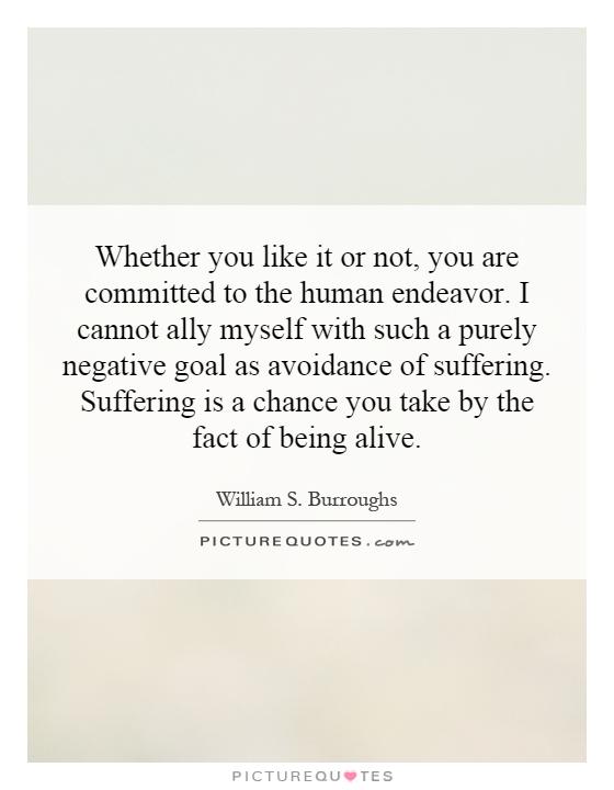 Whether you like it or not, you are committed to the human endeavor. I cannot ally myself with such a purely negative goal as avoidance of suffering. Suffering is a chance you take by the fact of being alive Picture Quote #1