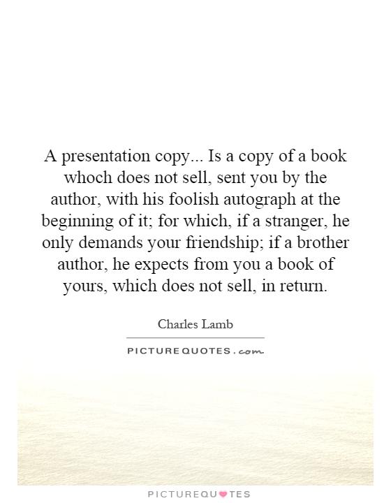 A presentation copy... Is a copy of a book whoch does not sell, sent you by the author, with his foolish autograph at the beginning of it; for which, if a stranger, he only demands your friendship; if a brother author, he expects from you a book of yours, which does not sell, in return Picture Quote #1