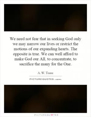 We need not fear that in seeking God only we may narrow our lives or restrict the motions of our expanding hearts. The opposite is true. We can well afford to make God our All, to concentrate, to sacrifice the many for the One Picture Quote #1