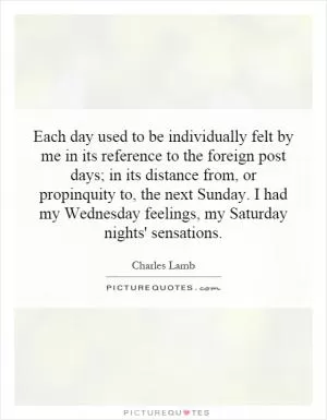 Each day used to be individually felt by me in its reference to the foreign post days; in its distance from, or propinquity to, the next Sunday. I had my Wednesday feelings, my Saturday nights' sensations Picture Quote #1
