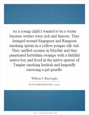 As a young child I wanted to be a writer because writers were rich and famous. They lounged around Singapore and Rangoon smoking opium in a yellow pongee silk suit. They sniffed cocaine in Mayfair and they penetrated forbidden swamps with a faithful native boy and lived in the native quarter of Tangier smoking hashish and languidly caressing a pet gazelle Picture Quote #1