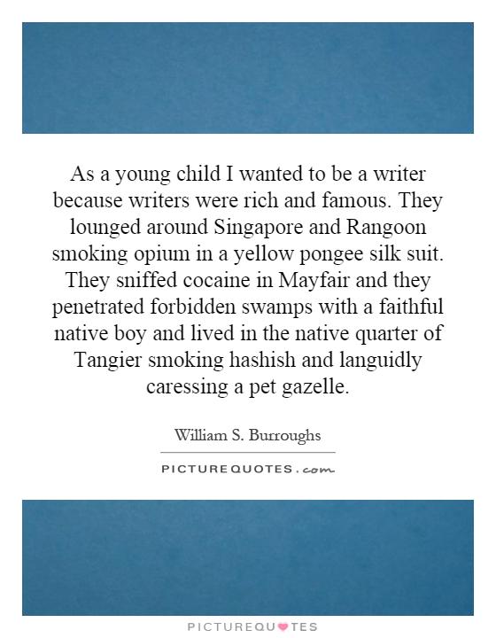 As a young child I wanted to be a writer because writers were rich and famous. They lounged around Singapore and Rangoon smoking opium in a yellow pongee silk suit. They sniffed cocaine in Mayfair and they penetrated forbidden swamps with a faithful native boy and lived in the native quarter of Tangier smoking hashish and languidly caressing a pet gazelle Picture Quote #1