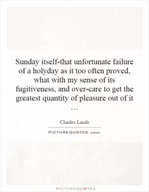 Sunday itself-that unfortunate failure of a holyday as it too often proved, what with my sense of its fugitiveness, and over-care to get the greatest quantity of pleasure out of it … Picture Quote #1