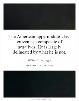 The American uppermiddle-class citizen is a composite of negatives. He is largely delineated by what he is not Picture Quote #1