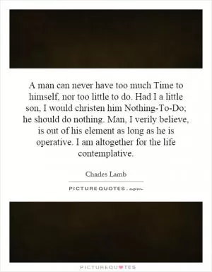 A man can never have too much Time to himself, nor too little to do. Had I a little son, I would christen him Nothing-To-Do; he should do nothing. Man, I verily believe, is out of his element as long as he is operative. I am altogether for the life contemplative Picture Quote #1