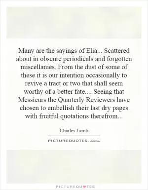 Many are the sayings of Elia... Scattered about in obscure periodicals and forgotten miscellanies. From the dust of some of these it is our intention occasionally to revive a tract or two that shall seem worthy of a better fate.... Seeing that Messieurs the Quarterly Reviewers have chosen to embellish their last dry pages with fruitful quotations therefrom Picture Quote #1