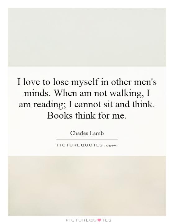 I love to lose myself in other men's minds. When am not walking, I am reading; I cannot sit and think. Books think for me Picture Quote #1