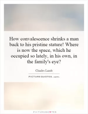 How convalescence shrinks a man back to his pristine stature! Where is now the space, which he occupied so lately, in his own, in the family's eye? Picture Quote #1