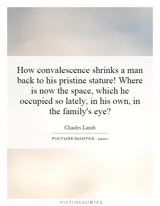How convalescence shrinks a man back to his pristine stature! Where is now the space, which he occupied so lately, in his own, in the family's eye? Picture Quote #1