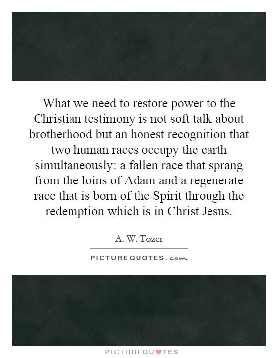 What we need to restore power to the Christian testimony is not soft talk about brotherhood but an honest recognition that two human races occupy the earth simultaneously: a fallen race that sprang from the loins of Adam and a regenerate race that is born of the Spirit through the redemption which is in Christ Jesus Picture Quote #1