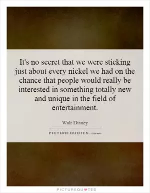 It's no secret that we were sticking just about every nickel we had on the chance that people would really be interested in something totally new and unique in the field of entertainment Picture Quote #1