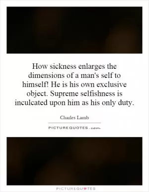 How sickness enlarges the dimensions of a man's self to himself! He is his own exclusive object. Supreme selfishness is inculcated upon him as his only duty Picture Quote #1