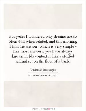 For years I wondered why dreams are so often dull when related, and this morning I find the answer, which is very simple - like most answers, you have always known it: No context... like a stuffed animal set on the floor of a bank Picture Quote #1
