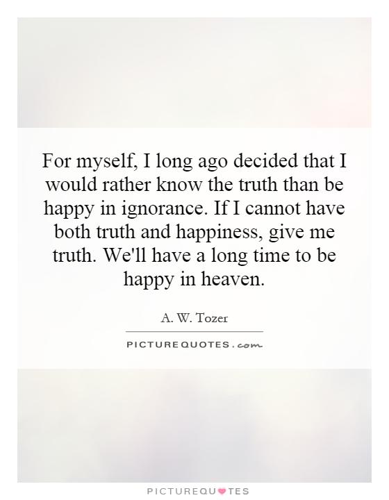 For myself, I long ago decided that I would rather know the truth than be happy in ignorance. If I cannot have both truth and happiness, give me truth. We'll have a long time to be happy in heaven Picture Quote #1