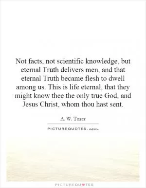 Not facts, not scientific knowledge, but eternal Truth delivers men, and that eternal Truth became flesh to dwell among us. This is life eternal, that they might know thee the only true God, and Jesus Christ, whom thou hast sent Picture Quote #1