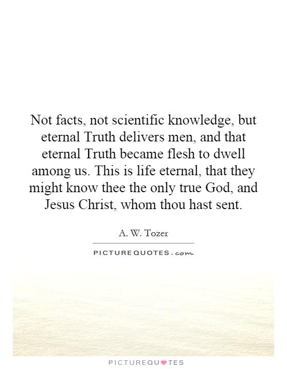 Not facts, not scientific knowledge, but eternal Truth delivers men, and that eternal Truth became flesh to dwell among us. This is life eternal, that they might know thee the only true God, and Jesus Christ, whom thou hast sent Picture Quote #1