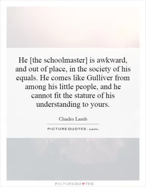 He [the schoolmaster] is awkward, and out of place, in the society of his equals. He comes like Gulliver from among his little people, and he cannot fit the stature of his understanding to yours Picture Quote #1