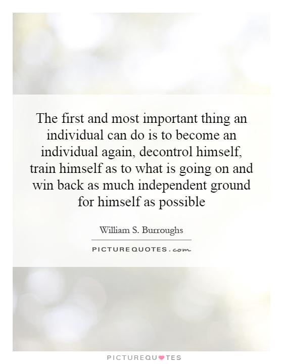 The first and most important thing an individual can do is to become an individual again, decontrol himself, train himself as to what is going on and win back as much independent ground for himself as possible Picture Quote #1