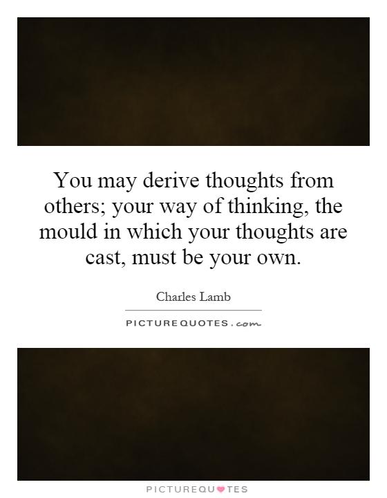 You may derive thoughts from others; your way of thinking, the mould in which your thoughts are cast, must be your own Picture Quote #1