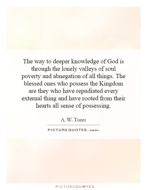 The way to deeper knowledge of God is through the lonely valleys of soul poverty and abnegation of all things. The blessed ones who possess the Kingdom are they who have repudiated every external thing and have rooted from their hearts all sense of possessing Picture Quote #1
