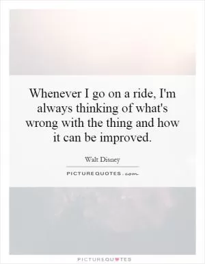 Whenever I go on a ride, I'm always thinking of what's wrong with the thing and how it can be improved Picture Quote #1