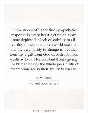 These words of Faber find sympathetic response in every heart; yet much as we may deplore the lack of stability in all earthly things, in a fallen world such as this the very ability to change is a golden treasure, a gift from God of such fabulous worth as to call for constant thanksgiving. For human beings the whole possibility of redemption lies in their ability to change Picture Quote #1