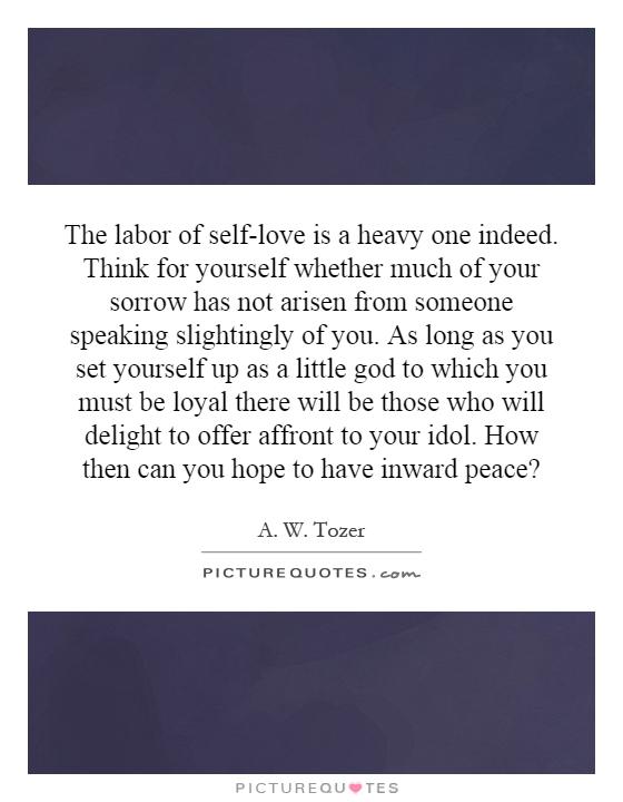 The labor of self-love is a heavy one indeed. Think for yourself whether much of your sorrow has not arisen from someone speaking slightingly of you. As long as you set yourself up as a little god to which you must be loyal there will be those who will delight to offer affront to your idol. How then can you hope to have inward peace? Picture Quote #1