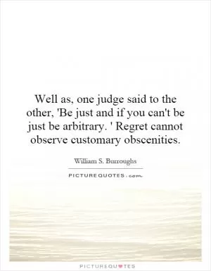 Well as, one judge said to the other, 'Be just and if you can't be just be arbitrary. ' Regret cannot observe customary obscenities Picture Quote #1