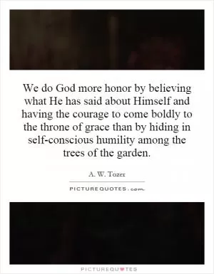We do God more honor by believing what He has said about Himself and having the courage to come boldly to the throne of grace than by hiding in self-conscious humility among the trees of the garden Picture Quote #1