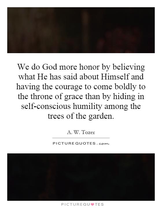 We do God more honor by believing what He has said about Himself and having the courage to come boldly to the throne of grace than by hiding in self-conscious humility among the trees of the garden Picture Quote #1