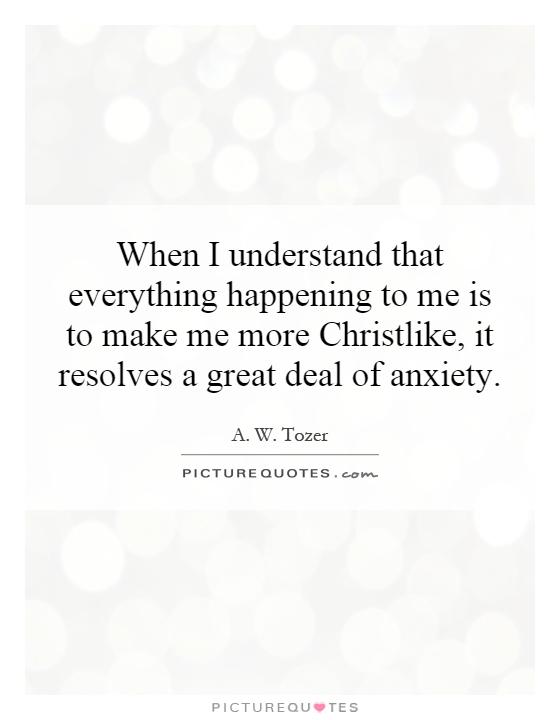 When I understand that everything happening to me is to make me more Christlike, it resolves a great deal of anxiety Picture Quote #1