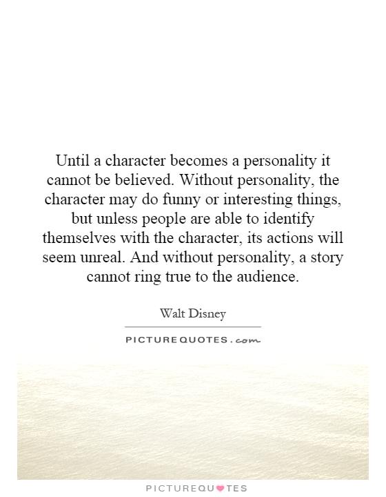 Until a character becomes a personality it cannot be believed. Without personality, the character may do funny or interesting things, but unless people are able to identify themselves with the character, its actions will seem unreal. And without personality, a story cannot ring true to the audience Picture Quote #1
