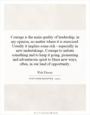 Courage is the main quality of leadership, in my opinion, no matter where it is exercised. Usually it implies some risk - especially in new undertakings. Courage to initiate something and to keep it going, pioneering and adventurous spirit to blaze new ways, often, in our land of opportunity Picture Quote #1