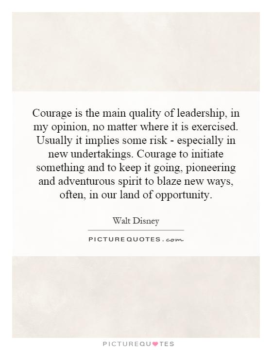 Courage is the main quality of leadership, in my opinion, no matter where it is exercised. Usually it implies some risk - especially in new undertakings. Courage to initiate something and to keep it going, pioneering and adventurous spirit to blaze new ways, often, in our land of opportunity Picture Quote #1