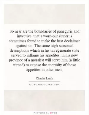 So near are the boundaries of panegyric and invective, that a worn-out sinner is sometimes found to make the best declaimer against sin. The same high-seasoned descriptions which in his unregenerate state served to inflame his appetites, in his new province of a moralist will serve him (a little turned) to expose the enormity of those appetites in other men Picture Quote #1