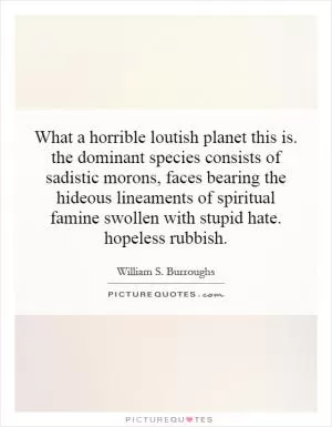 What a horrible loutish planet this is. the dominant species consists of sadistic morons, faces bearing the hideous lineaments of spiritual famine swollen with stupid hate. hopeless rubbish Picture Quote #1