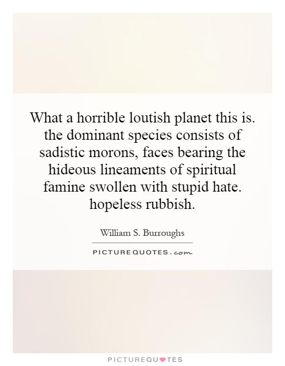 What a horrible loutish planet this is. the dominant species consists of sadistic morons, faces bearing the hideous lineaments of spiritual famine swollen with stupid hate. hopeless rubbish Picture Quote #1