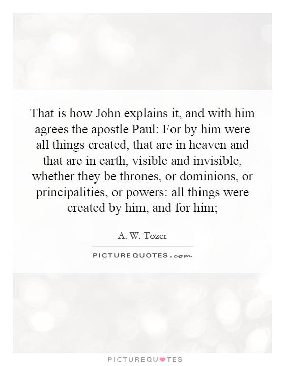 That is how John explains it, and with him agrees the apostle Paul: For by him were all things created, that are in heaven and that are in earth, visible and invisible, whether they be thrones, or dominions, or principalities, or powers: all things were created by him, and for him; Picture Quote #1