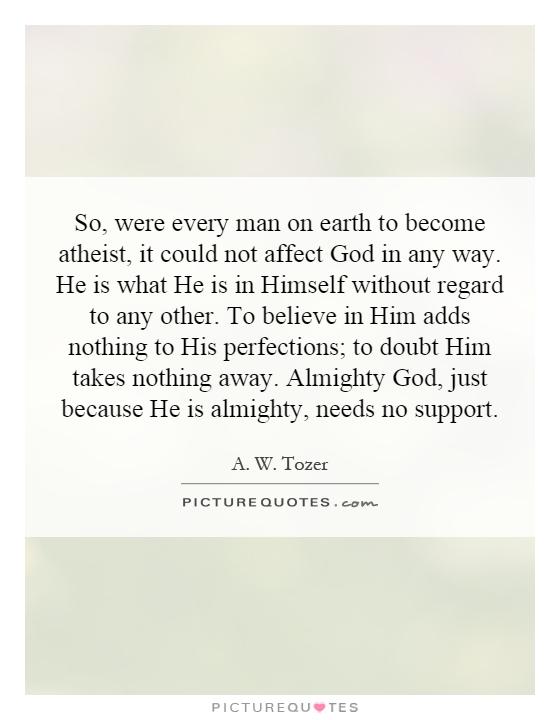 So, were every man on earth to become atheist, it could not affect God in any way. He is what He is in Himself without regard to any other. To believe in Him adds nothing to His perfections; to doubt Him takes nothing away. Almighty God, just because He is almighty, needs no support Picture Quote #1