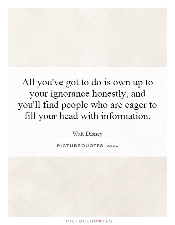 All you've got to do is own up to your ignorance honestly, and you'll find people who are eager to fill your head with information Picture Quote #1