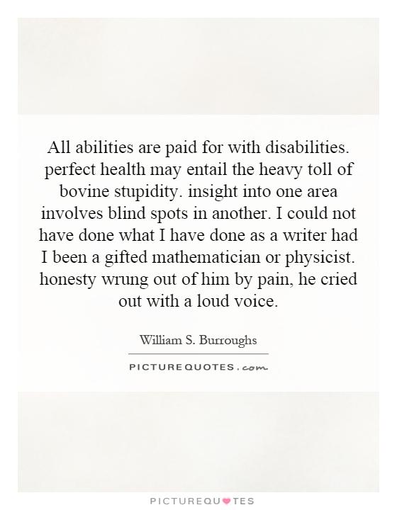 All abilities are paid for with disabilities. perfect health may entail the heavy toll of bovine stupidity. insight into one area involves blind spots in another. I could not have done what I have done as a writer had I been a gifted mathematician or physicist. honesty wrung out of him by pain, he cried out with a loud voice Picture Quote #1